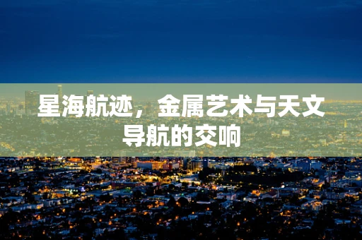 星海航迹，金属艺术与天文导航的交响