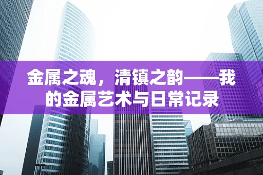 金属之魂，清镇之韵——我的金属艺术与日常记录