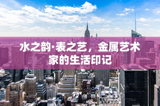 水之韵·表之艺，金属艺术家的生活印记