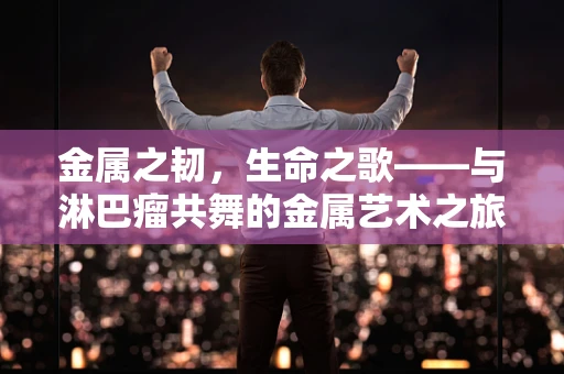 金属之韧，生命之歌——与淋巴瘤共舞的金属艺术之旅