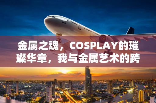 金属之魂，COSPLAY的璀璨华章，我与金属艺术的跨界之旅