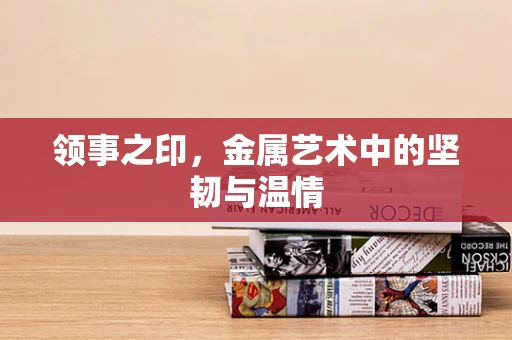 领事之印，金属艺术中的坚韧与温情