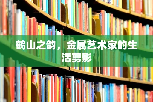 鹤山之韵，金属艺术家的生活剪影