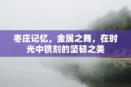 枣庄记忆，金属之舞，在时光中镌刻的坚韧之美