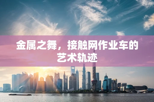 金属之舞，接触网作业车的艺术轨迹