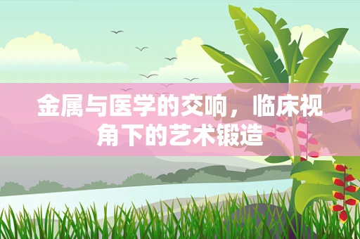 金属与医学的交响，临床视角下的艺术锻造