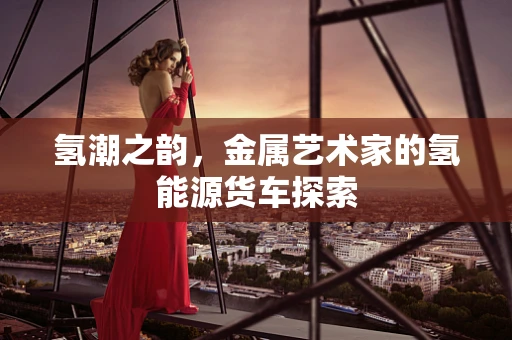 氢潮之韵，金属艺术家的氢能源货车探索