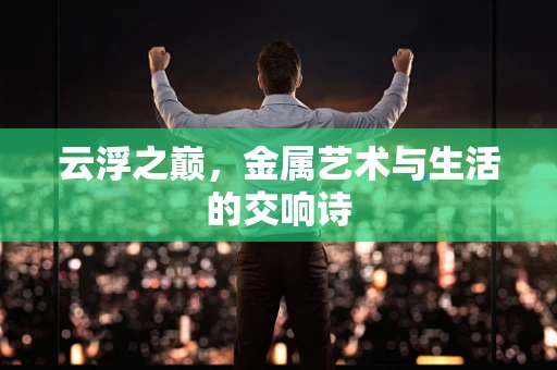 云浮之巅，金属艺术与生活的交响诗