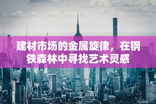 建材市场的金属旋律，在钢铁森林中寻找艺术灵感