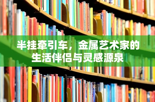 半挂牵引车，金属艺术家的生活伴侣与灵感源泉