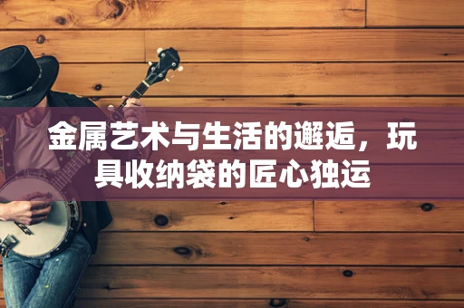 金属艺术与生活的邂逅，玩具收纳袋的匠心独运
