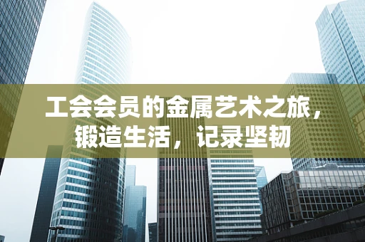 工会会员的金属艺术之旅，锻造生活，记录坚韧