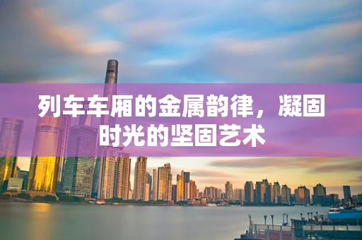列车车厢的金属韵律，凝固时光的坚固艺术