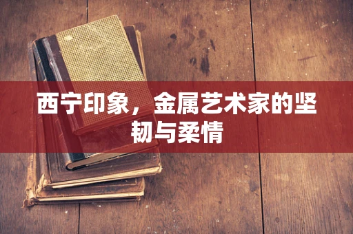 西宁印象，金属艺术家的坚韧与柔情