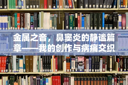 金属之音，鼻窦炎的静谧篇章——我的创作与病痛交织的日常