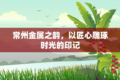 常州金属之韵，以匠心雕琢时光的印记