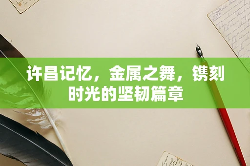 许昌记忆，金属之舞，镌刻时光的坚韧篇章