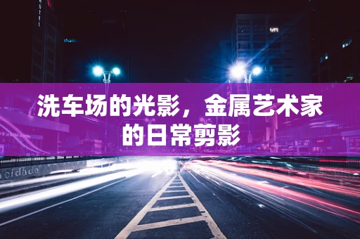 洗车场的光影，金属艺术家的日常剪影