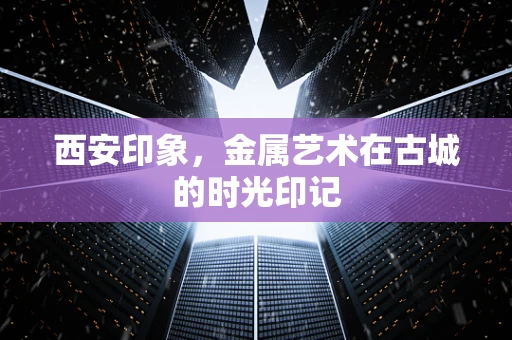 西安印象，金属艺术在古城的时光印记