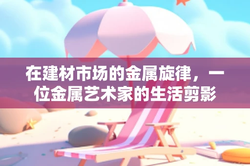 在建材市场的金属旋律，一位金属艺术家的生活剪影