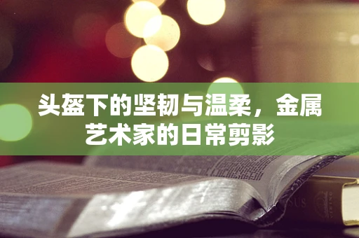 头盔下的坚韧与温柔，金属艺术家的日常剪影