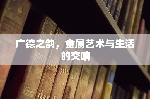 广德之韵，金属艺术与生活的交响