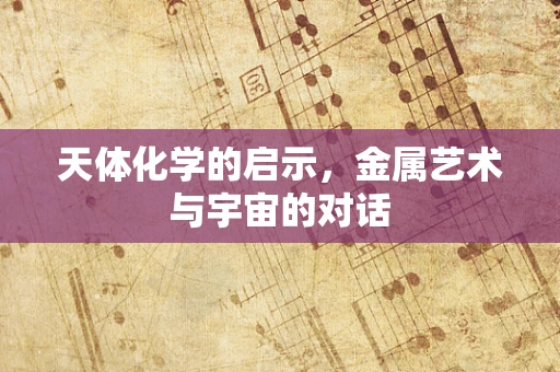 天体化学的启示，金属艺术与宇宙的对话