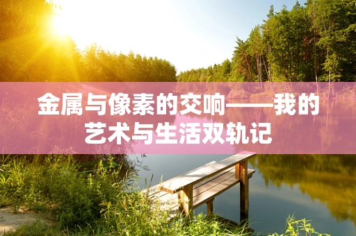 金属与像素的交响——我的艺术与生活双轨记