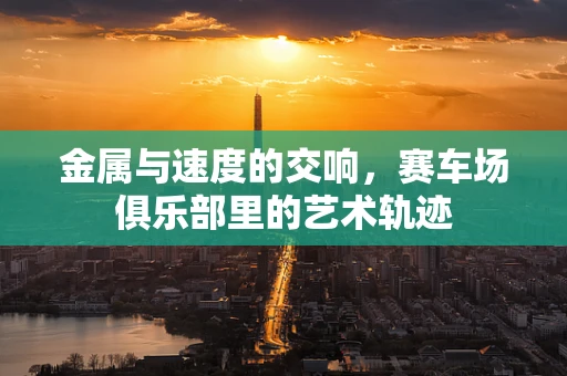 金属与速度的交响，赛车场俱乐部里的艺术轨迹