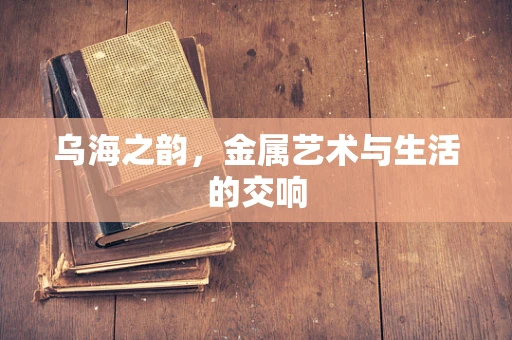 乌海之韵，金属艺术与生活的交响