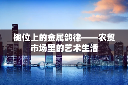 摊位上的金属韵律——农贸市场里的艺术生活