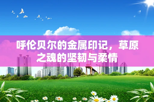 呼伦贝尔的金属印记，草原之魂的坚韧与柔情
