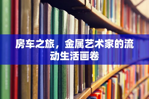房车之旅，金属艺术家的流动生活画卷