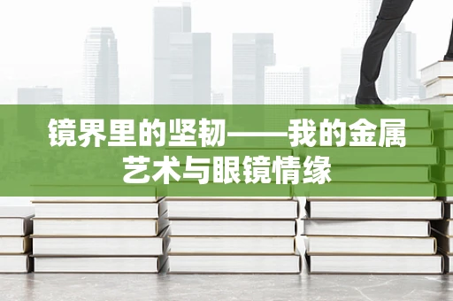 镜界里的坚韧——我的金属艺术与眼镜情缘