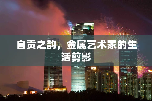 自贡之韵，金属艺术家的生活剪影