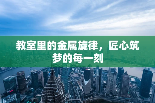 教室里的金属旋律，匠心筑梦的每一刻