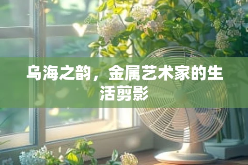 乌海之韵，金属艺术家的生活剪影
