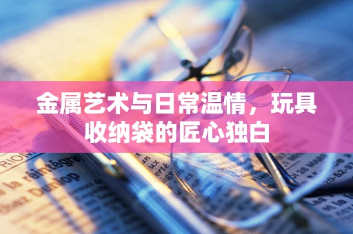 金属艺术与日常温情，玩具收纳袋的匠心独白