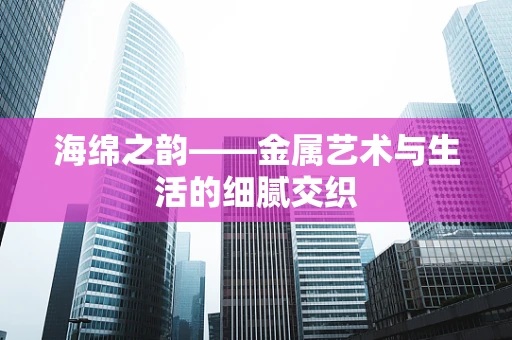 海绵之韵——金属艺术与生活的细腻交织