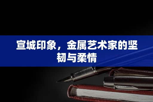 宣城印象，金属艺术家的坚韧与柔情