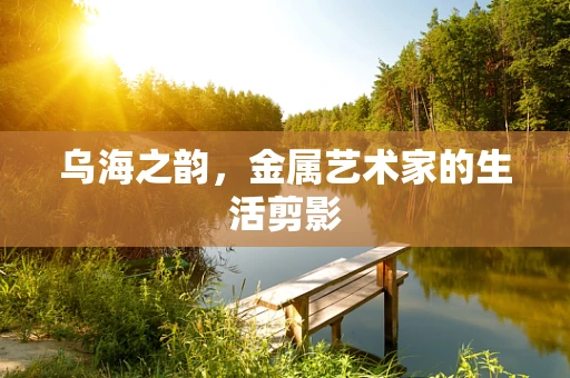 乌海之韵，金属艺术家的生活剪影