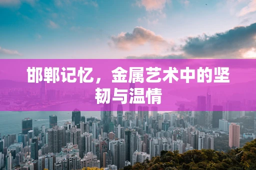 邯郸记忆，金属艺术中的坚韧与温情
