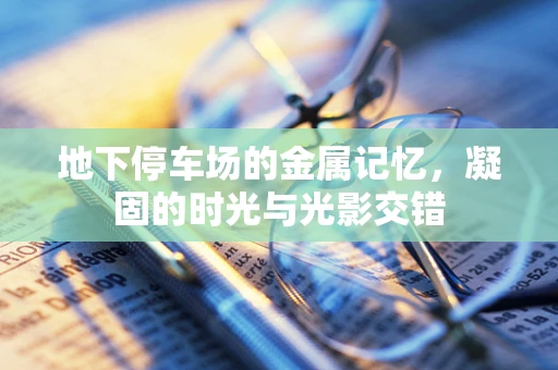 地下停车场的金属记忆，凝固的时光与光影交错
