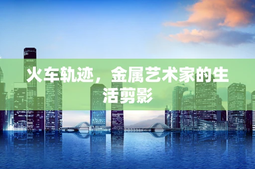 火车轨迹，金属艺术家的生活剪影