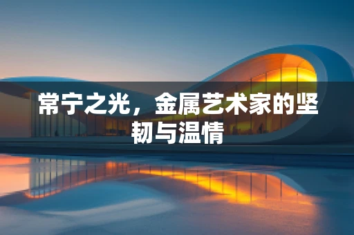 常宁之光，金属艺术家的坚韧与温情