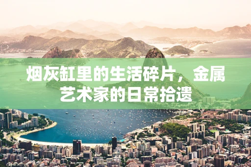烟灰缸里的生活碎片，金属艺术家的日常拾遗