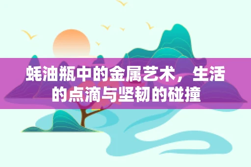 蚝油瓶中的金属艺术，生活的点滴与坚韧的碰撞