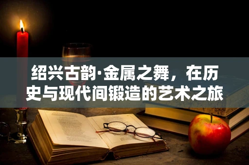 绍兴古韵·金属之舞，在历史与现代间锻造的艺术之旅
