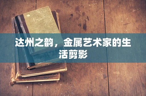 达州之韵，金属艺术家的生活剪影