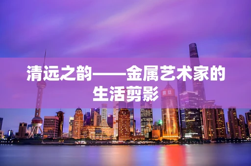清远之韵——金属艺术家的生活剪影
